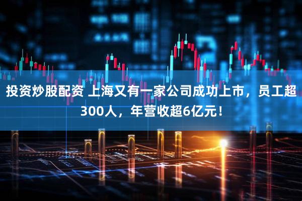 投资炒股配资 上海又有一家公司成功上市，员工超300人，年营收超6亿元！