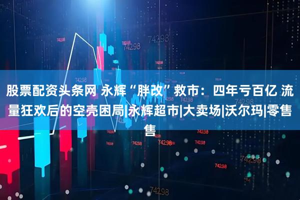 股票配资头条网 永辉“胖改”救市：四年亏百亿 流量狂欢后的空壳困局|永辉超市|大卖场|沃尔玛|零售