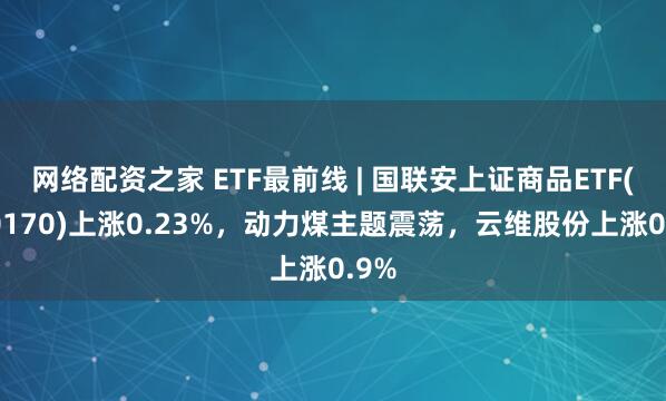 网络配资之家 ETF最前线 | 国联安上证商品ETF(510170)上涨0.23%，动力煤主题震荡，云维股份上涨0.9%