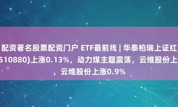 配资著名股票配资门户 ETF最前线 | 华泰柏瑞上证红利ETF(510880)上涨0.13%，动力煤主题震荡，云维股份上涨0.9%