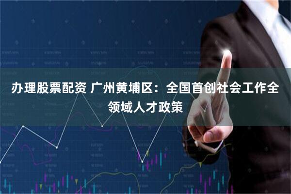 办理股票配资 广州黄埔区：全国首创社会工作全领域人才政策