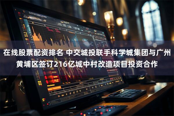 在线股票配资排名 中交城投联手科学城集团与广州黄埔区签订216亿城中村改造项目投资合作