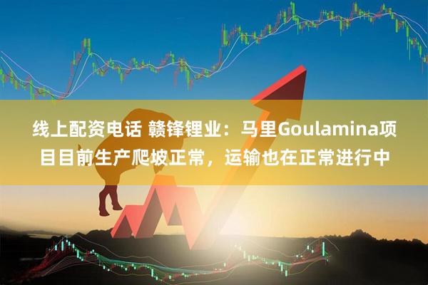 线上配资电话 赣锋锂业：马里Goulamina项目目前生产爬坡正常，运输也在正常进行中
