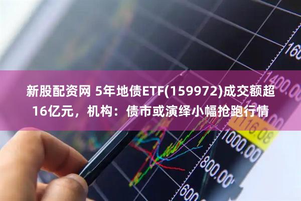 新股配资网 5年地债ETF(159972)成交额超16亿元，机构：债市或演绎小幅抢跑行情