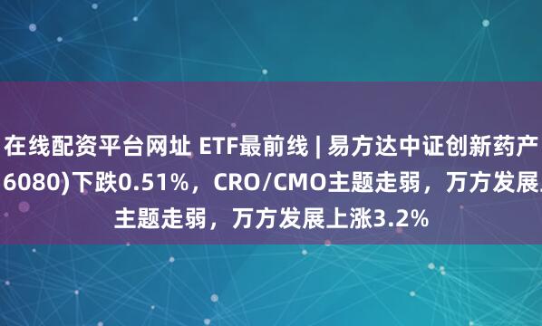 在线配资平台网址 ETF最前线 | 易方达中证创新药产业ETF(516080)下跌0.51%，CRO/CMO主题走弱，万方发展上涨3.2%