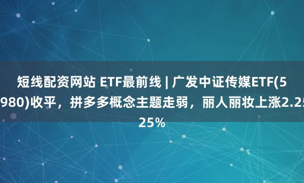 短线配资网站 ETF最前线 | 广发中证传媒ETF(512980)收平，拼多多概念主题走弱，丽人丽妆上涨2.25%