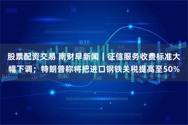 股票配资交易 南财早新闻｜征信服务收费标准大幅下调；特朗普称将把进口钢铁关税提高至50%
