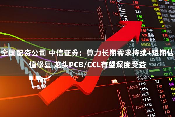 全国配资公司 中信证券：算力长期需求持续+短期估值修复 龙头PCB/CCL有望深度受益