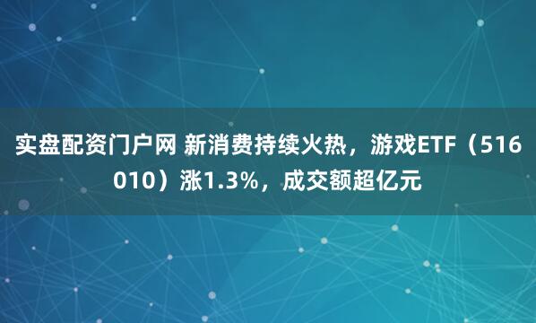 实盘配资门户网 新消费持续火热，游戏ETF（516010）涨1.3%，成交额超亿元
