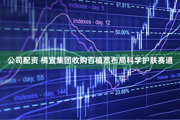 公司配资 橘宜集团收购百植萃布局科学护肤赛道