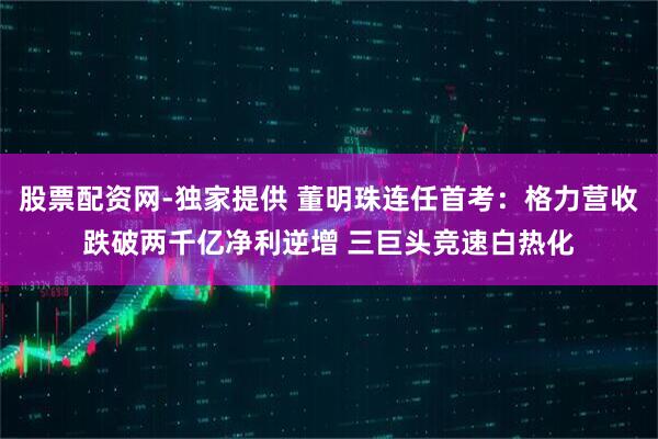 股票配资网-独家提供 董明珠连任首考：格力营收跌破两千亿净利逆增 三巨头竞速白热化