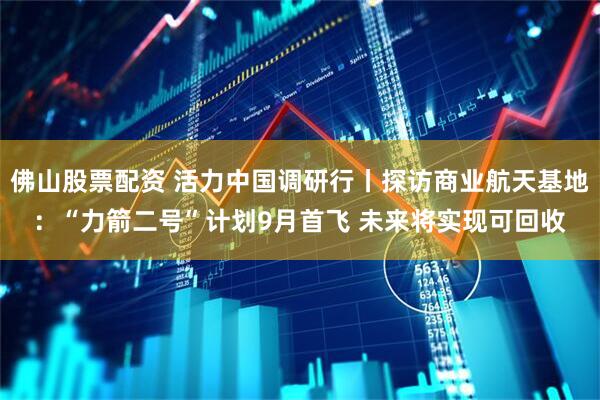 佛山股票配资 活力中国调研行丨探访商业航天基地：“力箭二号”计划9月首飞 未来将实现可回收