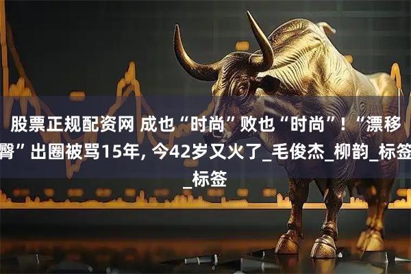 股票正规配资网 成也“时尚”败也“时尚”! “漂移臀”出圈被骂15年, 今42岁又火了_毛俊杰_柳韵_标签