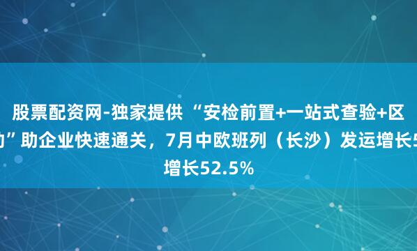 股票配资网-独家提供 “安检前置+一站式查验+区港联动”助企业快速通关，7月中欧班列（长沙）发运增长52.5%