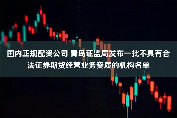 国内正规配资公司 青岛证监局发布一批不具有合法证券期货经营业务资质的机构名单