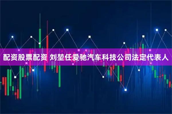 配资股票配资 刘堃任爱驰汽车科技公司法定代表人