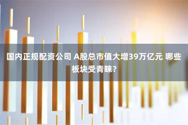 国内正规配资公司 A股总市值大增39万亿元 哪些板块受青睐？